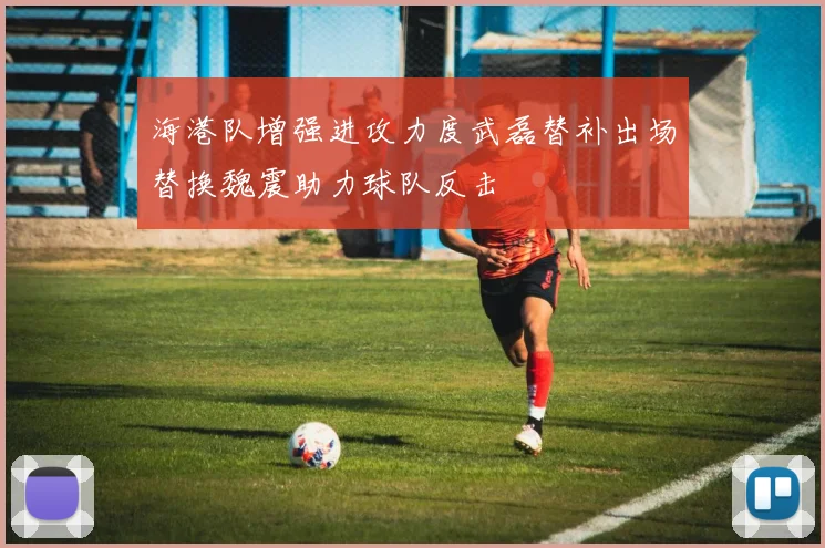 海港队增强进攻力度武磊替补出场替换魏震助力球队反击
