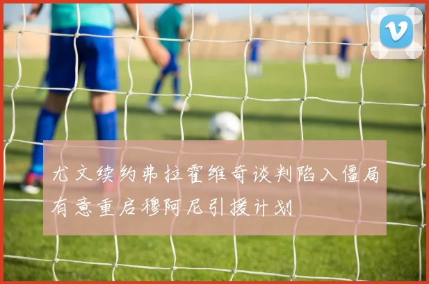 尤文续约弗拉霍维奇谈判陷入僵局有意重启穆阿尼引援计划