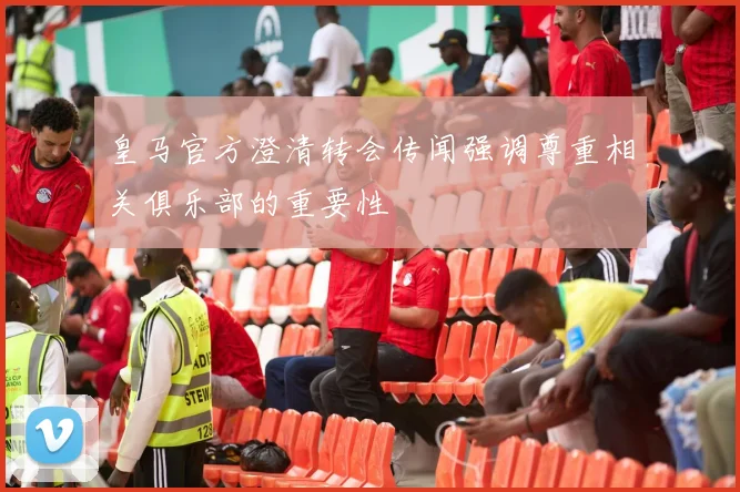 皇马官方澄清转会传闻强调尊重相关俱乐部的重要性