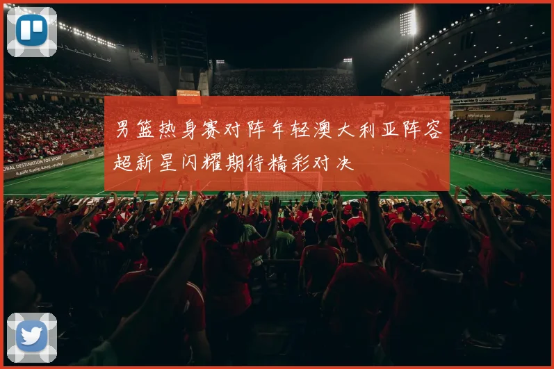 男篮热身赛对阵年轻澳大利亚阵容超新星闪耀期待精彩对决