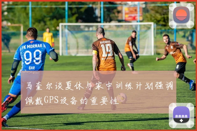马奎尔谈夏休与家中训练计划强调佩戴GPS设备的重要性