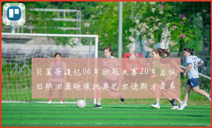 贝莱蒂追忆06年欧冠决赛20年后依旧热泪盈眶埃托奥巴尔德斯才是真正的英雄