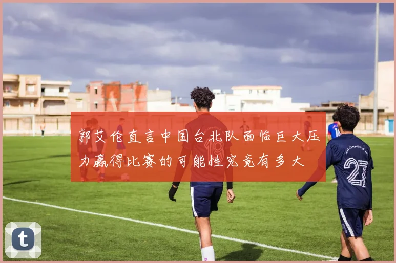 郭艾伦直言中国台北队面临巨大压力赢得比赛的可能性究竟有多大