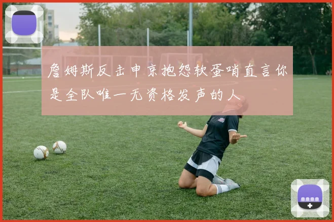 詹姆斯反击申京抱怨软蛋哨直言你是全队唯一无资格发声的人