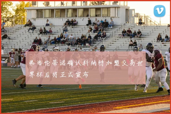 弗洛伦蒂诺确认科纳特加盟交易世界杯后将正式宣布