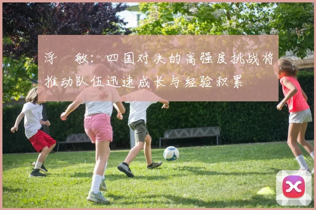 浮嶋敏：四国对决的高强度挑战将推动队伍迅速成长与经验积累