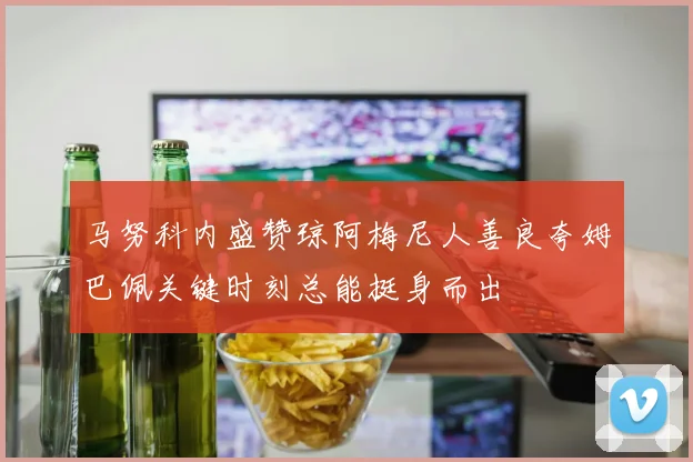 马努科内盛赞琼阿梅尼人善良夸姆巴佩关键时刻总能挺身而出