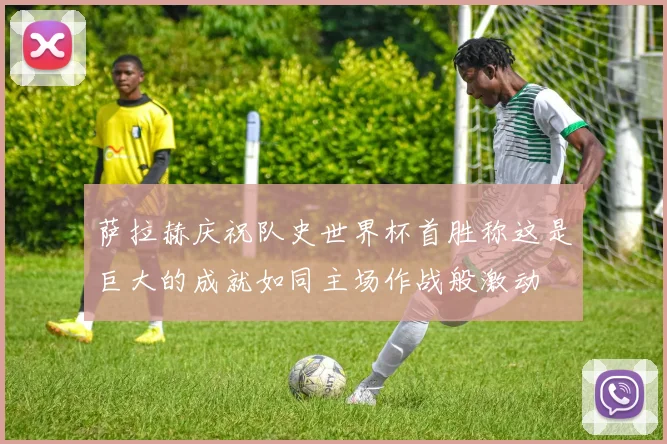 萨拉赫庆祝队史世界杯首胜称这是巨大的成就如同主场作战般激动