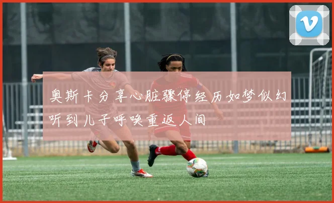 奥斯卡分享心脏骤停经历如梦似幻听到儿子呼唤重返人间