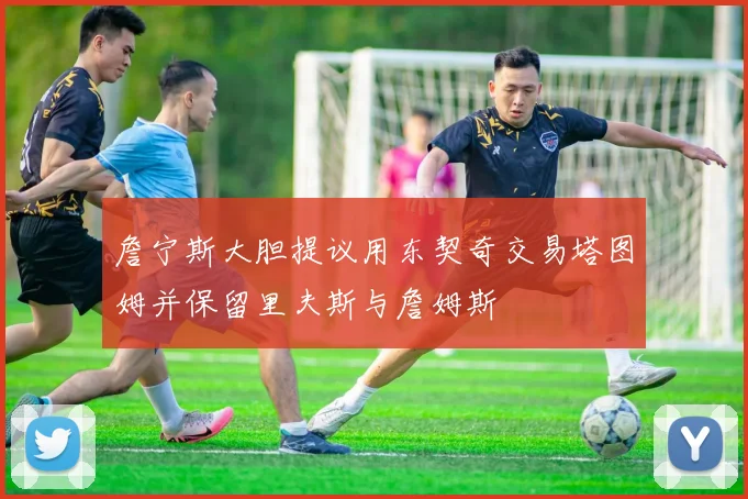 詹宁斯大胆提议用东契奇交易塔图姆并保留里夫斯与詹姆斯