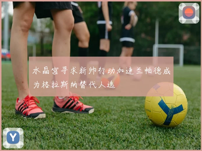 水晶宫寻求新帅行动加速兰帕德成为格拉斯纳替代人选